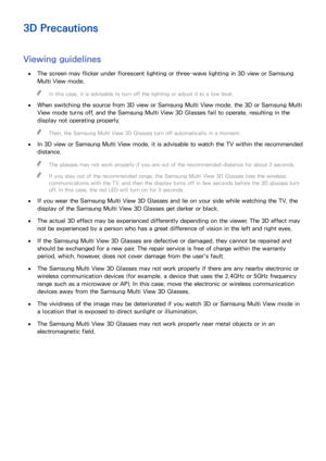 Page 158150151
3D Precautions
Viewing guidelines
 
●The screen may flicker under florescent lighting or three-wave lighting in 3D view or Samsung 
Multi View mode.
 
"
In this case, it is advisable to turn off the lighting or adjust it to a low level.
 
●
When switching the source from 3D view or Samsung Multi View mode, the 3D or Samsung Multi 
View mode turns off, and the Samsung Multi View 3D Glasses fail to operate, resulting in the 
display not operating properly.
 
"
Then, the Samsung Multi View 3D...